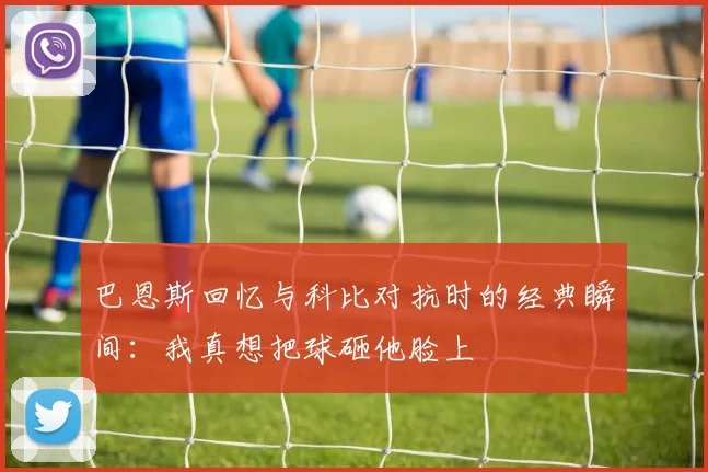 巴恩斯回忆与科比对抗时的经典瞬间：我真想把球砸他脸上
