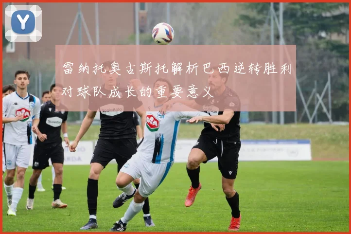 雷纳托奥古斯托解析巴西逆转胜利对球队成长的重要意义