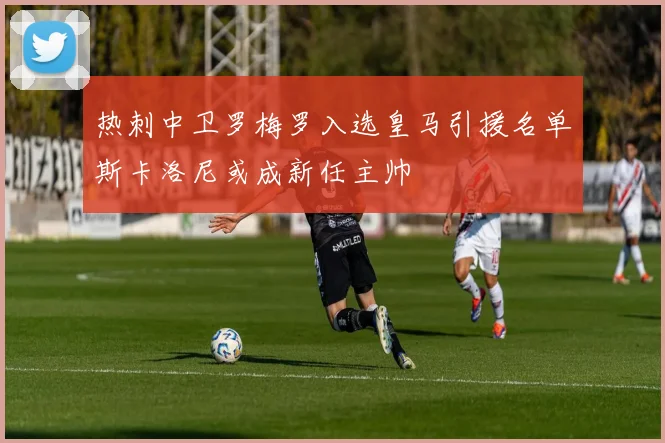 热刺中卫罗梅罗入选皇马引援名单斯卡洛尼或成新任主帅