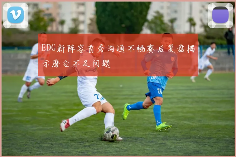 EDG新阵容首秀沟通不畅赛后复盘揭示磨合不足问题