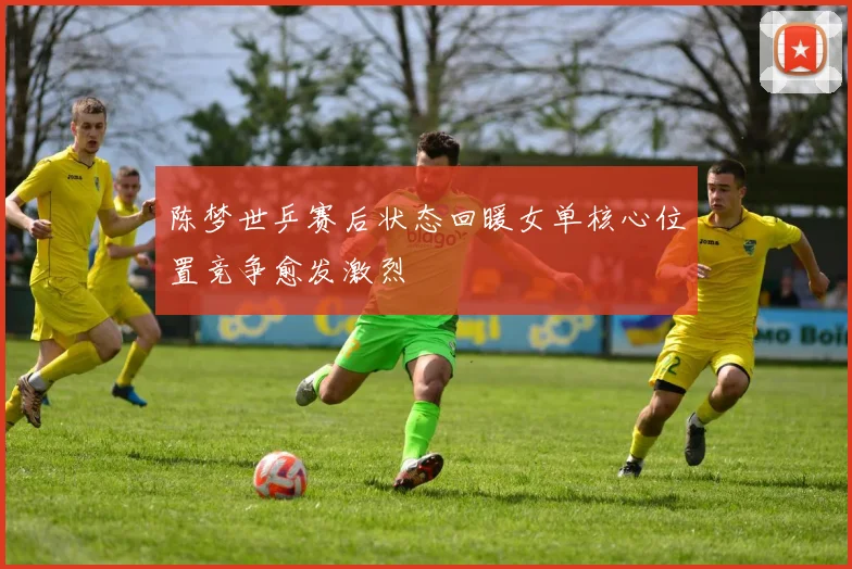 陈梦世乒赛后状态回暖女单核心位置竞争愈发激烈