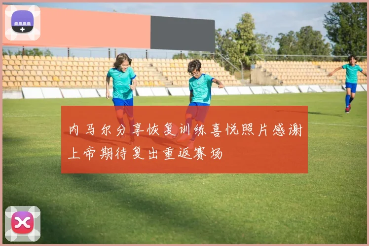 内马尔分享恢复训练喜悦照片感谢上帝期待复出重返赛场