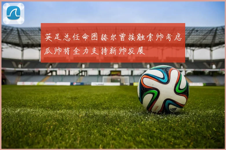 英足总任命图赫尔曾接触索帅考虑瓜帅将全力支持新帅发展