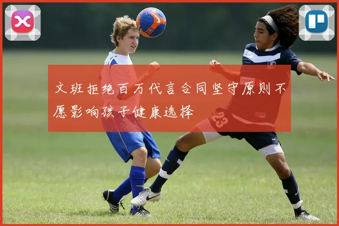 文班拒绝百万代言合同坚守原则不愿影响孩子健康选择