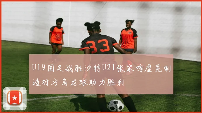U19国足战胜沙特U21张家鸣虚晃制造对方乌龙球助力胜利