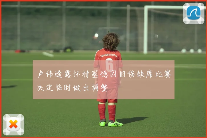 卢伟透露怀特塞德因旧伤缺席比赛决定临时做出调整
