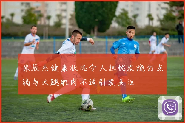 朱辰杰健康状况令人担忧发烧打点滴与大腿肌肉不适引发关注
