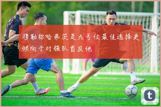穆勒称哈弗茨是九号位最佳选择更倾向于对强队首发他