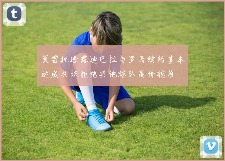 莫雷托透露迪巴拉与罗马续约基本达成共识拒绝其他球队高价挖角