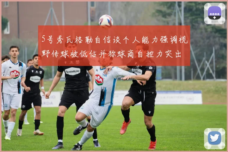 5号秀瓦格勒自信谈个人能力强调视野传球被低估并称球商自控力突出