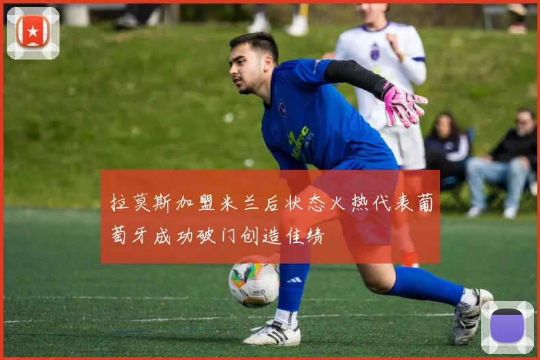 拉莫斯加盟米兰后状态火热代表葡萄牙成功破门创造佳绩