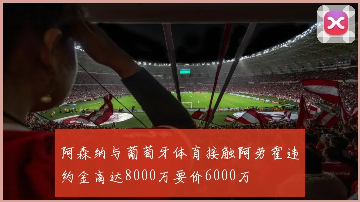 阿森纳与葡萄牙体育接触阿劳霍违约金高达8000万要价6000万