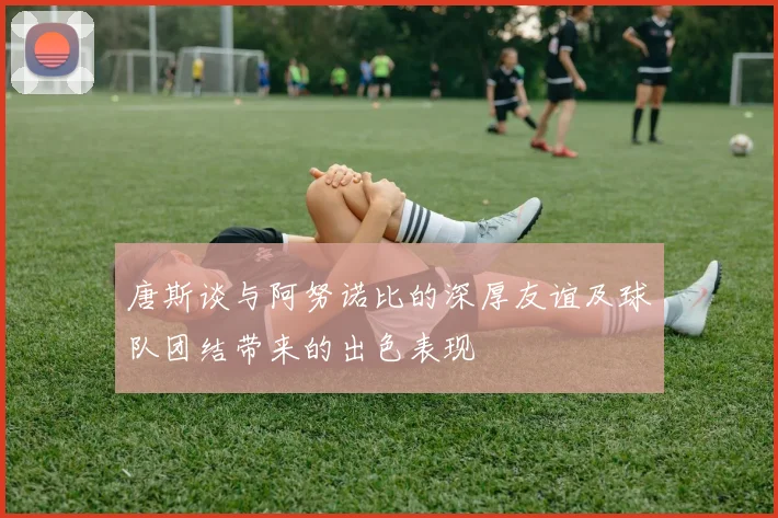 唐斯谈与阿努诺比的深厚友谊及球队团结带来的出色表现