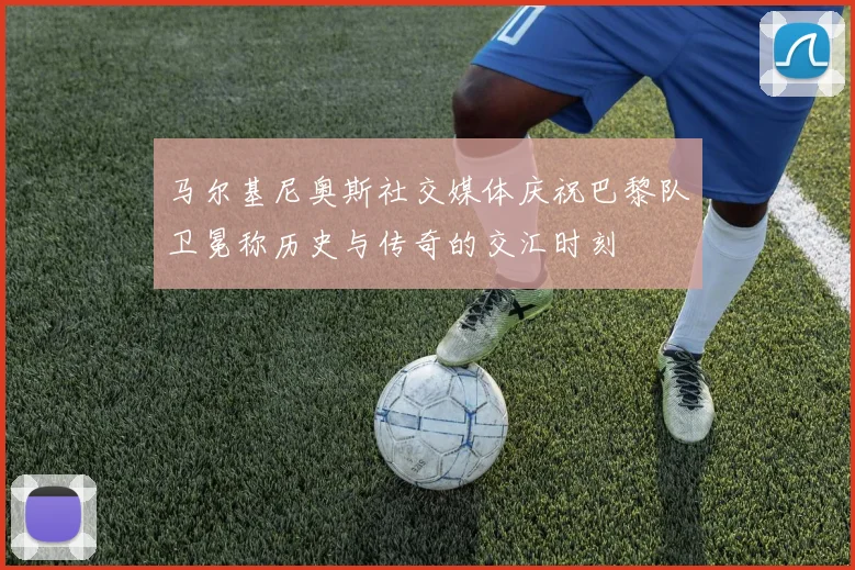 马尔基尼奥斯社交媒体庆祝巴黎队卫冕称历史与传奇的交汇时刻