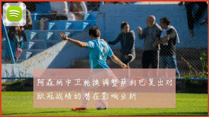 阿森纳中卫轮换调整萨利巴复出对欧冠战绩的潜在影响分析