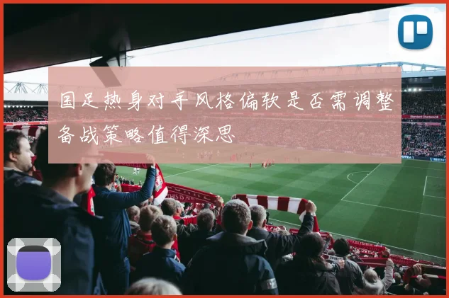 国足热身对手风格偏软是否需调整备战策略值得深思