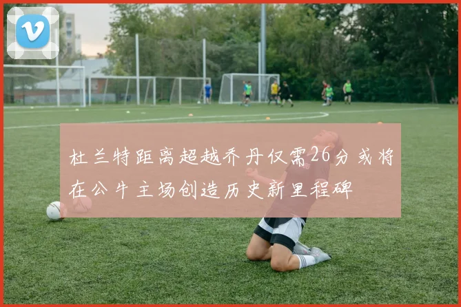 杜兰特距离超越乔丹仅需26分或将在公牛主场创造历史新里程碑