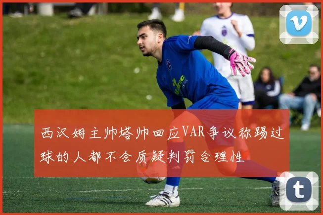 西汉姆主帅塔帅回应VAR争议称踢过球的人都不会质疑判罚合理性