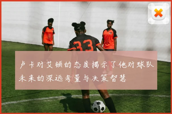 卢卡对艾顿的态度揭示了他对球队未来的深远考量与决策智慧
