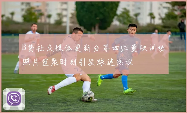 B费社交媒体更新分享回归曼联训练照片重聚时刻引发球迷热议
