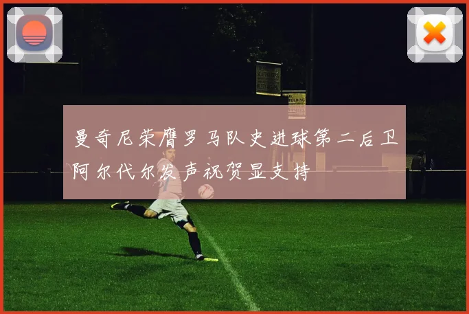 曼奇尼荣膺罗马队史进球第二后卫阿尔代尔发声祝贺显支持