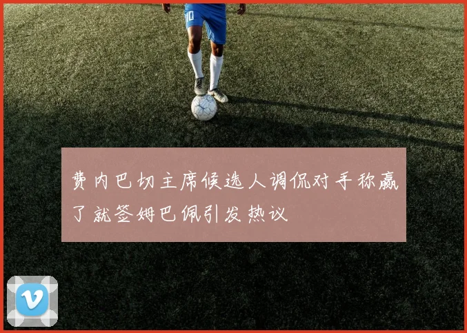 费内巴切主席候选人调侃对手称赢了就签姆巴佩引发热议