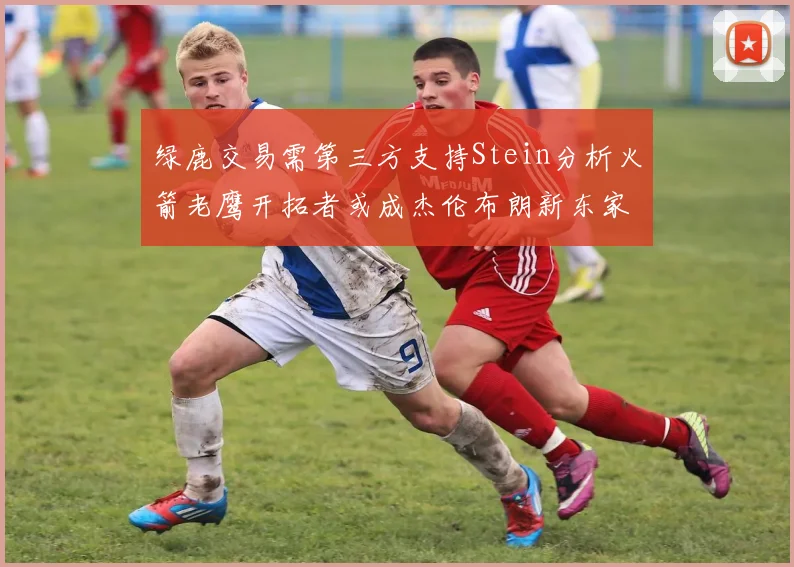 绿鹿交易需第三方支持Stein分析火箭老鹰开拓者或成杰伦布朗新东家
