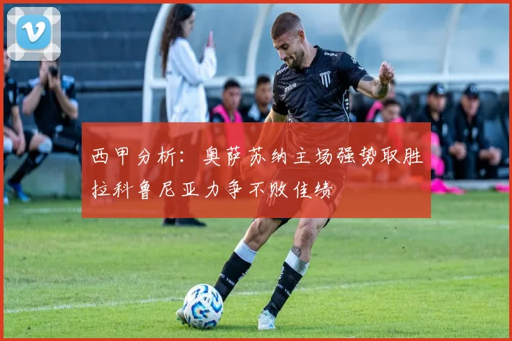 西甲分析：奥萨苏纳主场强势取胜拉科鲁尼亚力争不败佳绩