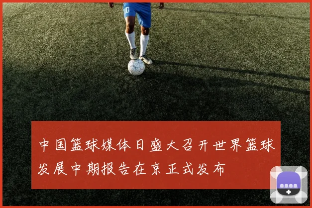 中国篮球媒体日盛大召开世界篮球发展中期报告在京正式发布